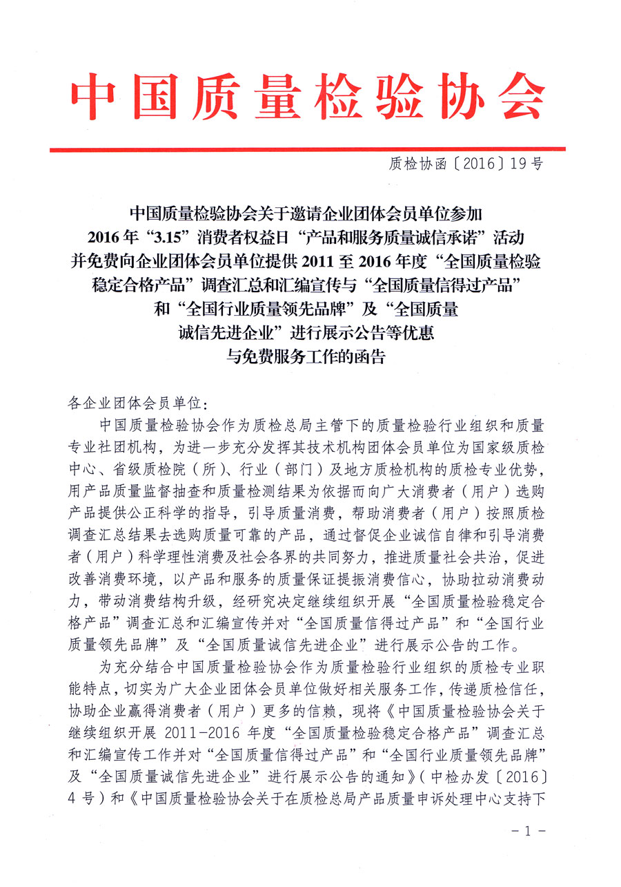 中國質(zhì)量檢驗(yàn)協(xié)會(huì)關(guān)于邀請(qǐng)企業(yè)團(tuán)體會(huì)員單位參加2016年“3·15”消費(fèi)者權(quán)益日“產(chǎn)品和服務(wù)質(zhì)量誠信承諾”活動(dòng)并免費(fèi)向企業(yè)團(tuán)體會(huì)員單位提供2011至2016年度“全國質(zhì)量檢驗(yàn)穩(wěn)定合格產(chǎn)品”調(diào)查匯總和匯編宣傳與“全國質(zhì)量信得過產(chǎn)品”和“全國行業(yè)質(zhì)量領(lǐng)先品牌”及“全國質(zhì)量誠信先進(jìn)企業(yè)”進(jìn)行展示公告等優(yōu)惠與免費(fèi)服務(wù)工作的函告(質(zhì)檢協(xié)函〔2016〕19號(hào))